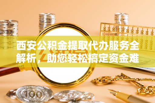 新昌西安公积金提取代办服务全解析，助您轻松搞定资金难题
