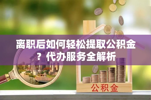 新昌离职后如何轻松提取公积金？代办服务全解析
