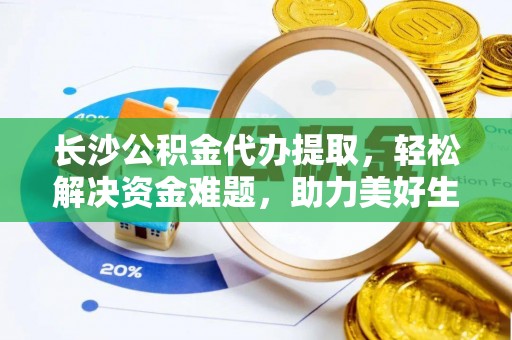 新昌长沙公积金代办提取，轻松解决资金难题，助力美好生活