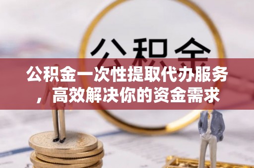 新昌公积金一次性提取代办服务，高效解决你的资金需求