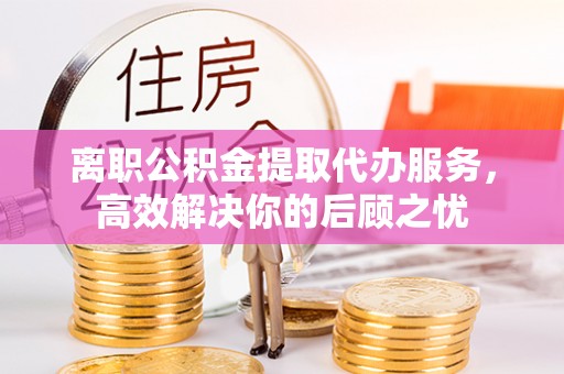 新昌离职公积金提取代办服务，高效解决你的后顾之忧