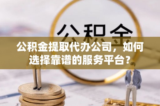 新昌公积金提取代办公司，如何选择靠谱的服务平台？