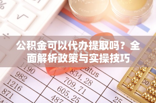 新昌公积金可以代办提取吗？全面解析政策与实操技巧