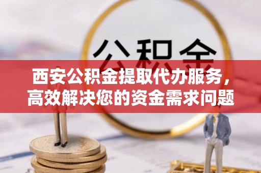 新昌西安公积金提取代办服务，高效解决您的资金需求问题