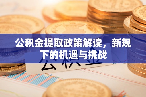 新昌公积金提取政策解读，新规下的机遇与挑战