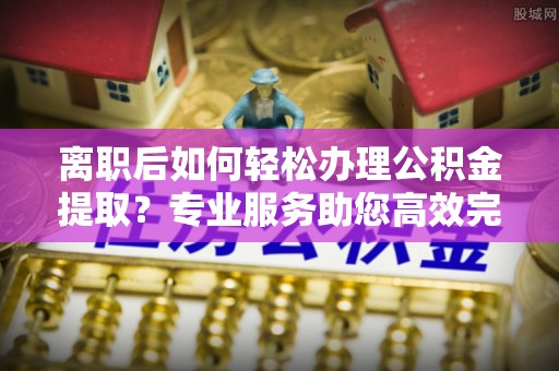 新昌离职后如何轻松办理公积金提取？专业服务助您高效完成