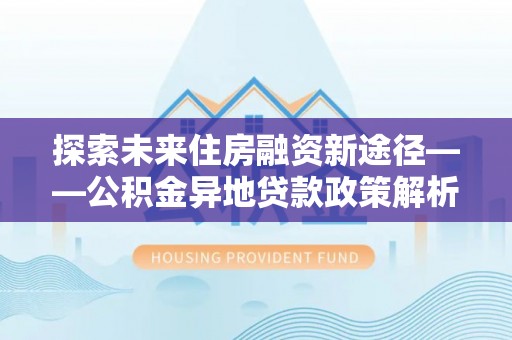 新昌探索未来住房融资新途径——公积金异地贷款政策解析与实践