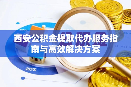 新昌西安公积金提取代办服务指南与高效解决方案