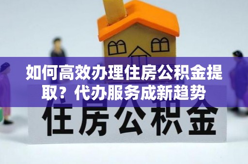 新昌如何高效办理住房公积金提取？代办服务成新趋势