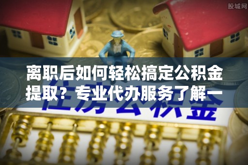 新昌离职后如何轻松搞定公积金提取？专业代办服务了解一下