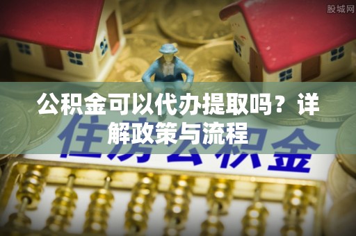 新昌公积金可以代办提取吗？详解政策与流程