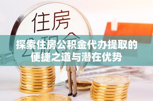 新昌探索住房公积金代办提取的便捷之道与潜在优势