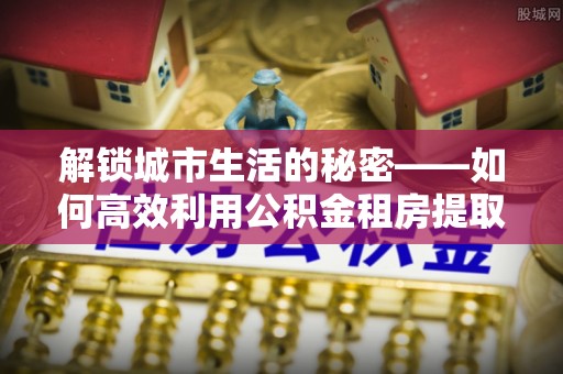 新昌解锁城市生活的秘密——如何高效利用公积金租房提取政策优化居住体验