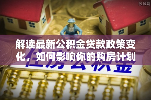 新昌解读最新公积金贷款政策变化，如何影响你的购房计划？