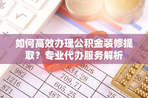 新昌如何高效办理公积金装修提取？专业代办服务解析