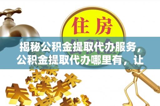 新昌揭秘公积金提取代办服务，公积金提取代办哪里有，让你省时省心的解决方案