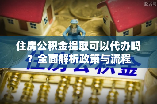 新昌住房公积金提取可以代办吗？全面解析政策与流程