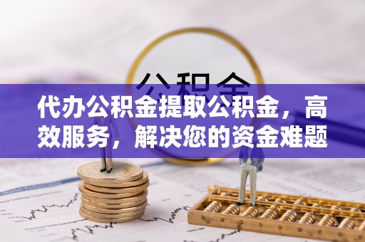 新昌代办公积金提取公积金，高效服务，解决您的资金难题