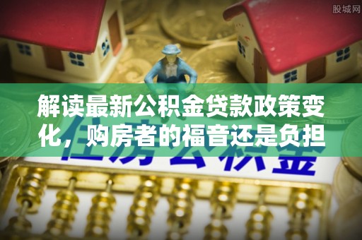 新昌解读最新公积金贷款政策变化，购房者的福音还是负担？
