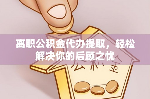 新昌离职公积金代办提取，轻松解决你的后顾之忧