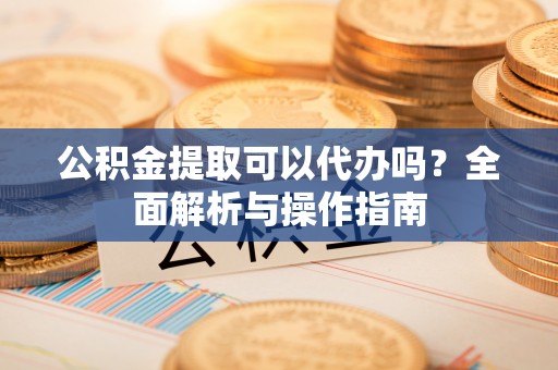 新昌公积金提取可以代办吗？全面解析与操作指南