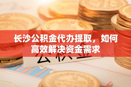 新昌长沙公积金代办提取，如何高效解决资金需求