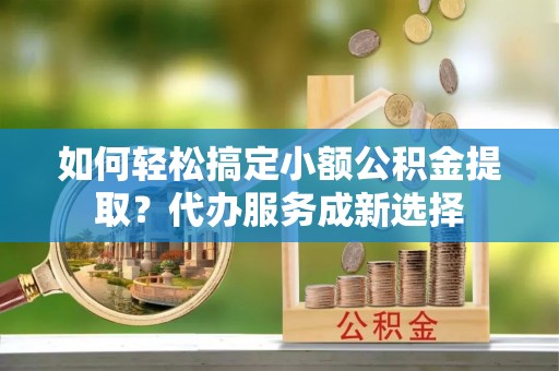 新昌如何轻松搞定小额公积金提取？代办服务成新选择