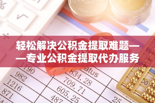 新昌轻松解决公积金提取难题——专业公积金提取代办服务详解