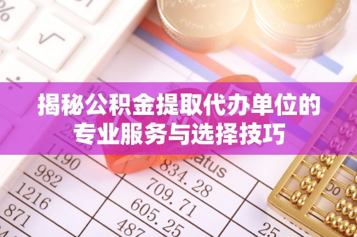 新昌揭秘公积金提取代办单位的专业服务与选择技巧