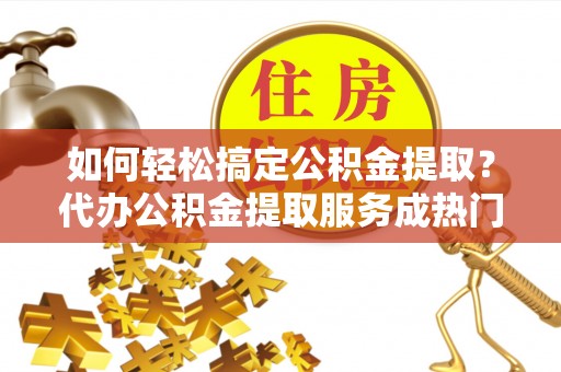 新昌如何轻松搞定公积金提取？代办公积金提取服务成热门选择