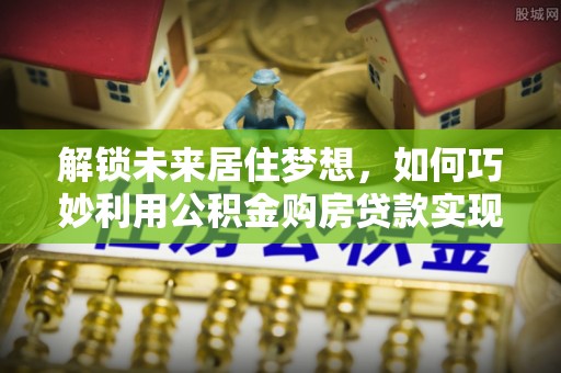 新昌解锁未来居住梦想，如何巧妙利用公积金购房贷款实现房产投资