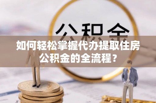 新昌如何轻松掌握代办提取住房公积金的全流程？