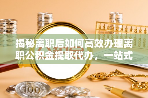 新昌揭秘离职后如何高效办理离职公积金提取代办，一站式服务全解析