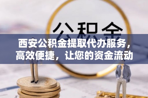 新昌西安公积金提取代办服务，高效便捷，让您的资金流动更灵活