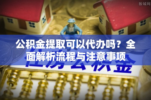 新昌公积金提取可以代办吗？全面解析流程与注意事项