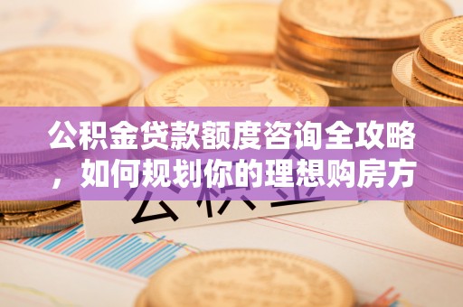 新昌公积金贷款额度咨询全攻略，如何规划你的理想购房方案