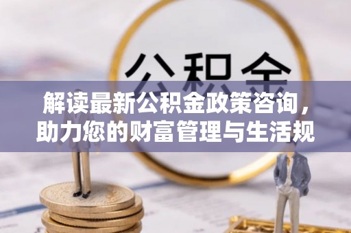 新昌解读最新公积金政策咨询，助力您的财富管理与生活规划