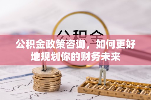 新昌公积金政策咨询，如何更好地规划你的财务未来