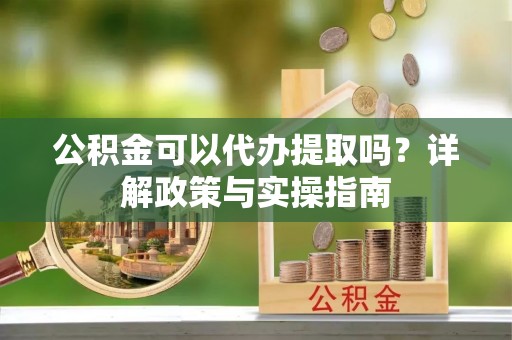 新昌公积金可以代办提取吗？详解政策与实操指南