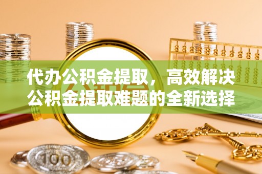 新昌代办公积金提取，高效解决公积金提取难题的全新选择