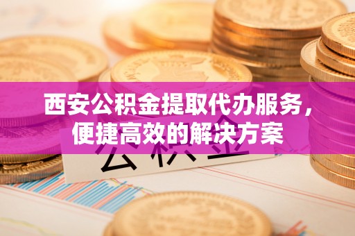 新昌西安公积金提取代办服务，便捷高效的解决方案