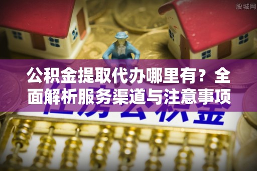 新昌公积金提取代办哪里有？全面解析服务渠道与注意事项
