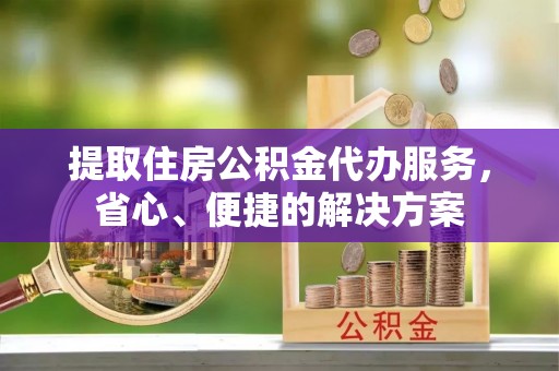 新昌提取住房公积金代办服务，省心、便捷的解决方案