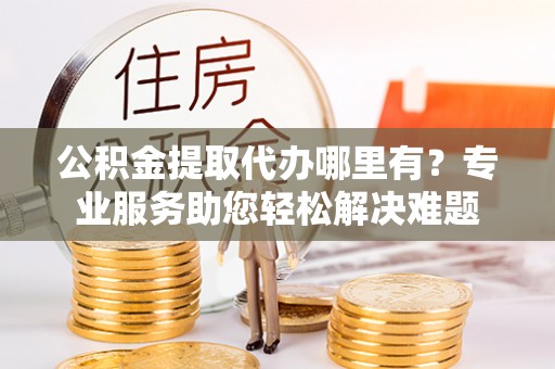 新昌公积金提取代办哪里有？专业服务助您轻松解决难题