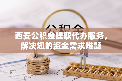 新昌西安公积金提取代办服务，解决您的资金需求难题