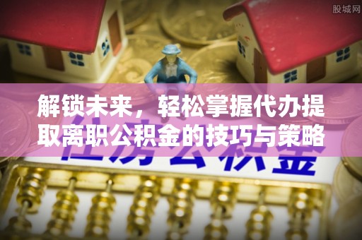 新昌解锁未来，轻松掌握代办提取离职公积金的技巧与策略