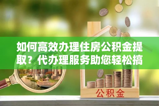 新昌如何高效办理住房公积金提取？代办理服务助您轻松搞定