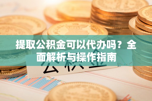 新昌提取公积金可以代办吗？全面解析与操作指南