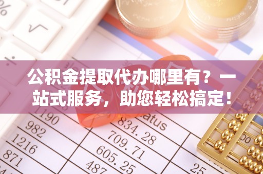 新昌公积金提取代办哪里有？一站式服务，助您轻松搞定！