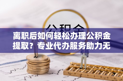 新昌离职后如何轻松办理公积金提取？专业代办服务助力无忧